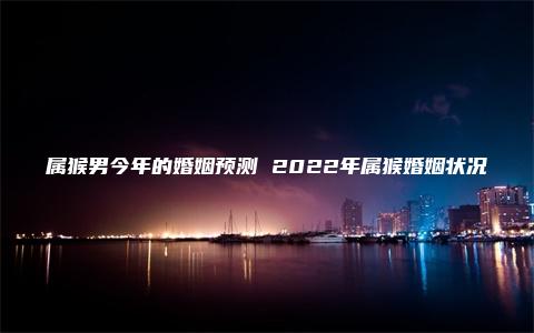 属猴男今年的婚姻预测 2022年属猴婚姻状况