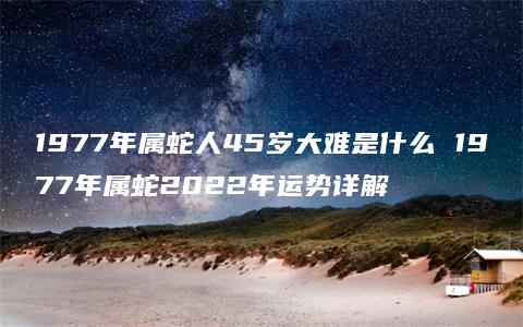 1977年属蛇人45岁大难是什么 1977年属蛇2022年运势详解