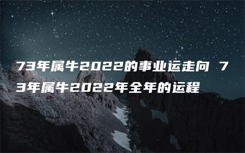 73年属牛2022的事业运走向 73年属牛2022年全年的运程