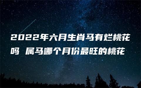 2022年六月生肖马有烂桃花吗 属马哪个月份最旺的桃花