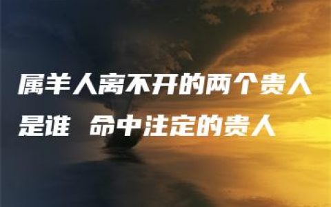 属羊人离不开的两个贵人是谁 命中注定的贵人