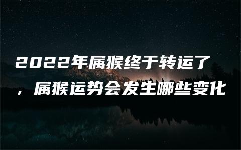 2022年属猴终于转运了，属猴运势会发生哪些变化