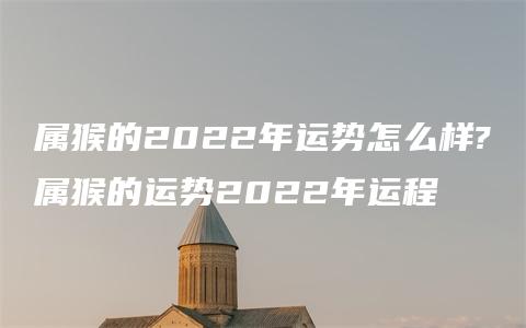 属猴的2022年运势怎么样?属猴的运势2022年运程