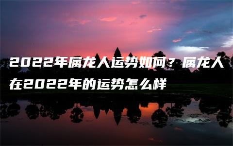 2022年属龙人运势如何？属龙人在2022年的运势怎么样