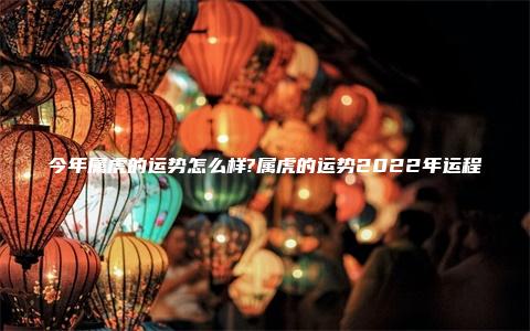 今年属虎的运势怎么样?属虎的运势2022年运程