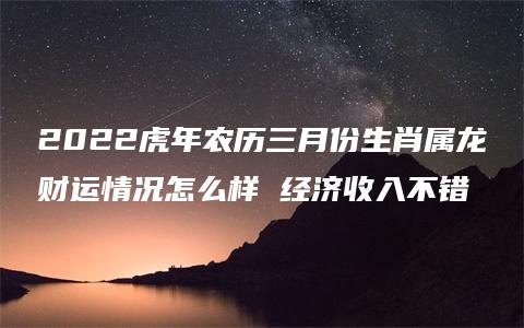 2022虎年农历三月份生肖属龙财运情况怎么样 经济收入不错