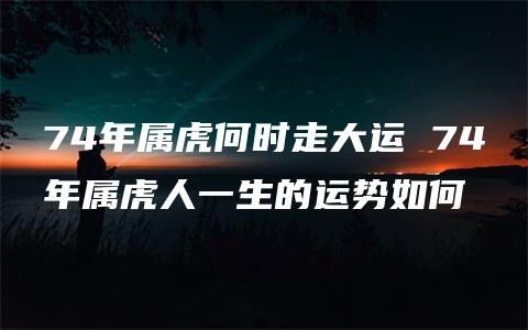 74年属虎何时走大运 74年属虎人一生的运势如何