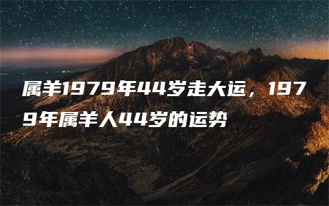 属羊1979年44岁走大运，1979年属羊人44岁的运势