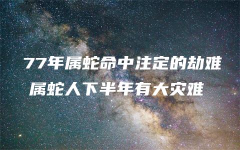 　77年属蛇命中注定的劫难 属蛇人下半年有大灾难