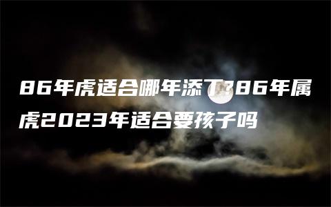 86年虎适合哪年添丁?86年属虎2023年适合要孩子吗