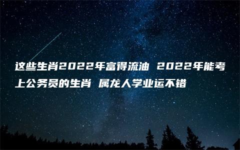 这些生肖2022年富得流油 2022年能考上公务员的生肖 属龙人学业运不错