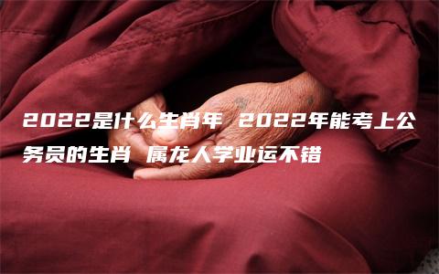 2022是什么生肖年 2022年能考上公务员的生肖 属龙人学业运不错