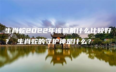 生肖蛇2022年该佩戴什么比较好？ 生肖蛇的守护神是什么？