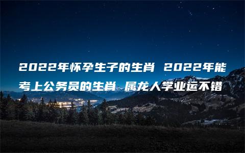 2022年怀孕生子的生肖 2022年能考上公务员的生肖 属龙人学业运不错