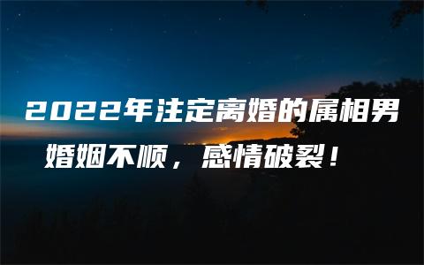 2022年注定离婚的属相男 婚姻不顺，感情破裂！