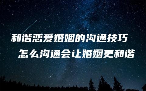 和谐恋爱婚姻的沟通技巧  怎么沟通会让婚姻更和谐