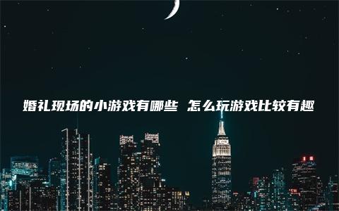 婚礼现场的小游戏有哪些 怎么玩游戏比较有趣