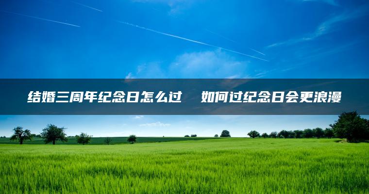 结婚三周年纪念日怎么过  如何过纪念日会更浪漫