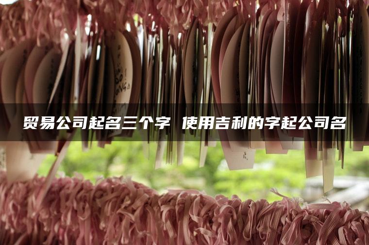 贸易公司起名三个字 使用吉利的字起公司名