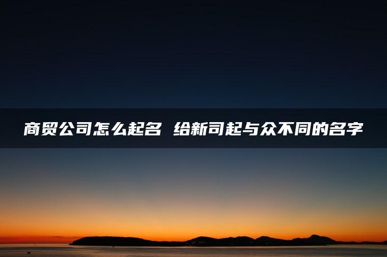 商贸公司怎么起名 给新司起与众不同的名字