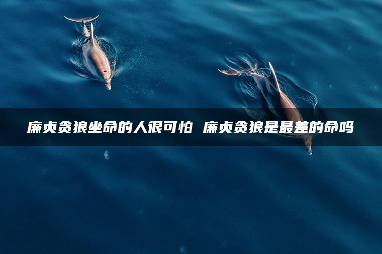 廉贞贪狼坐命的人很可怕 廉贞贪狼是最差的命吗