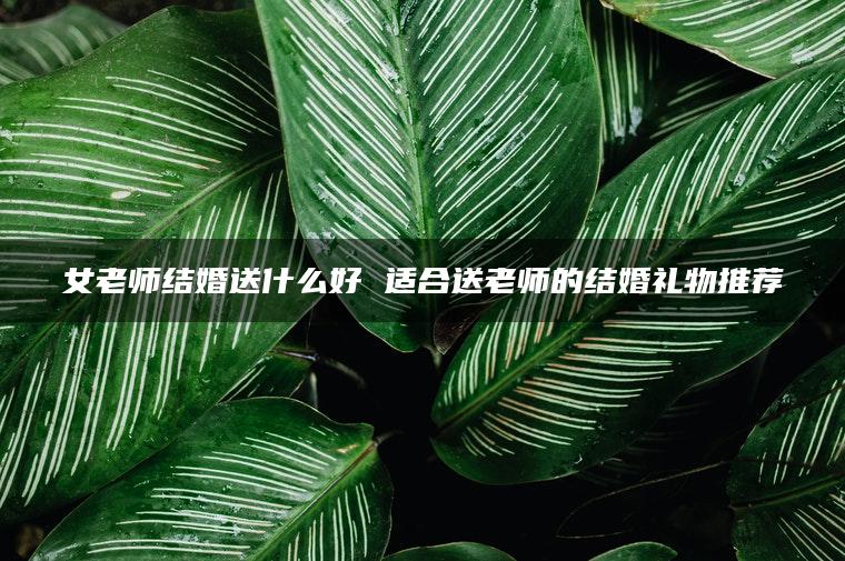 女老师结婚送什么好 适合送老师的结婚礼物推荐