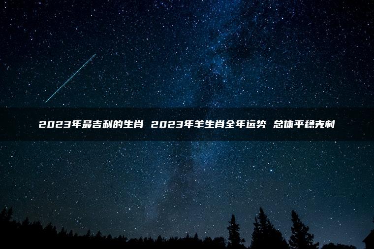 2023年最吉利的生肖 2023年羊生肖全年运势 总体平稳克制