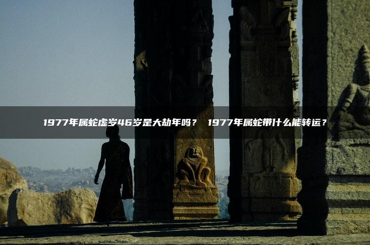 1977年属蛇虚岁46岁是大劫年吗？ 1977年属蛇带什么能转运？