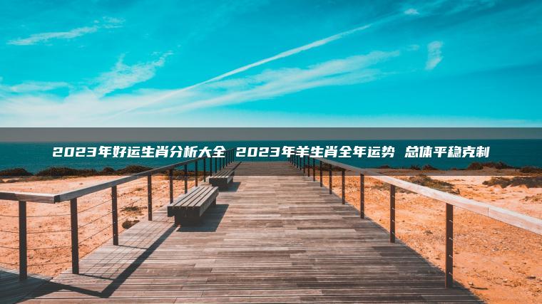 2023年好运生肖分析大全 2023年羊生肖全年运势 总体平稳克制