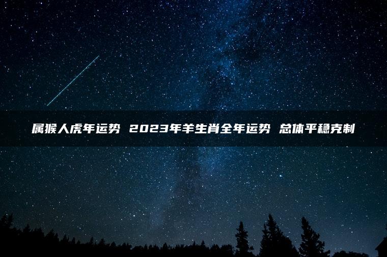 属猴人虎年运势 2023年羊生肖全年运势 总体平稳克制