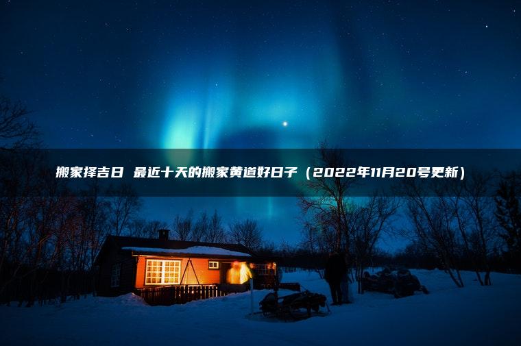 搬家择吉日 最近十天的搬家黄道好日子（2022年11月20号更新）