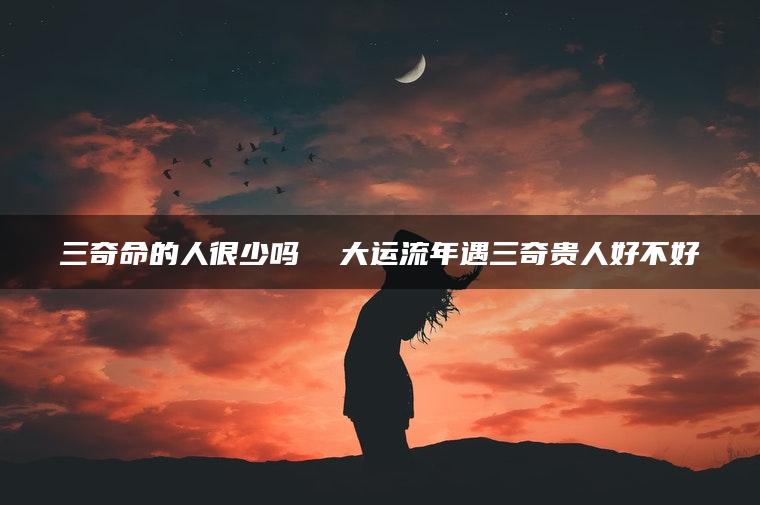 三奇命的人很少吗  大运流年遇三奇贵人好不好