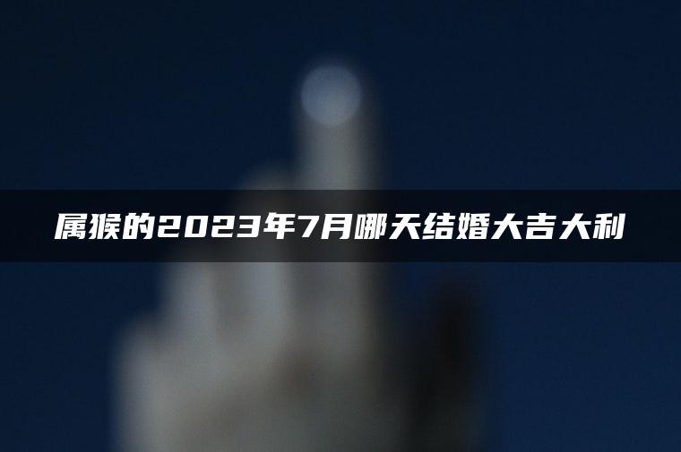 属猴的2023年7月哪天结婚大吉大利