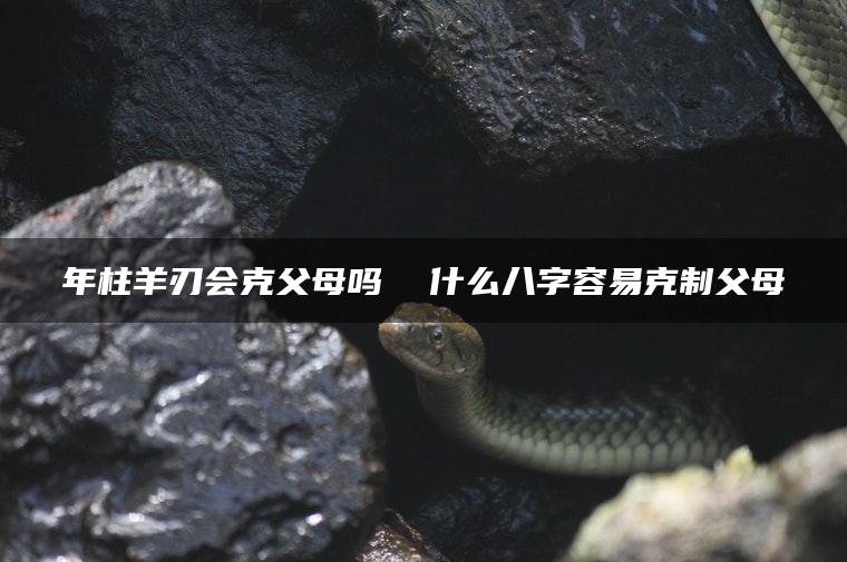年柱羊刃会克父母吗  什么八字容易克制父母