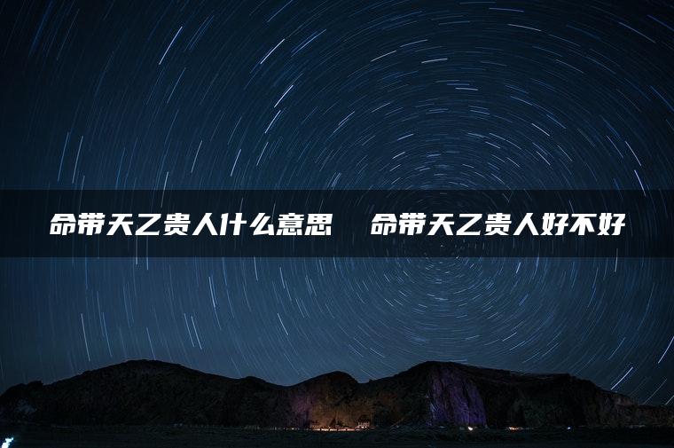 命带天乙贵人什么意思  命带天乙贵人好不好