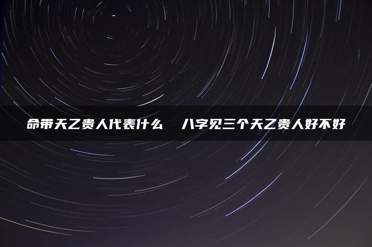 命带天乙贵人代表什么  八字见三个天乙贵人好不好