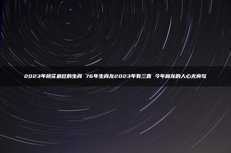 2023年桃花最旺的生肖 76年生肖龙2023年有三喜 今年属龙的人心无旁骛