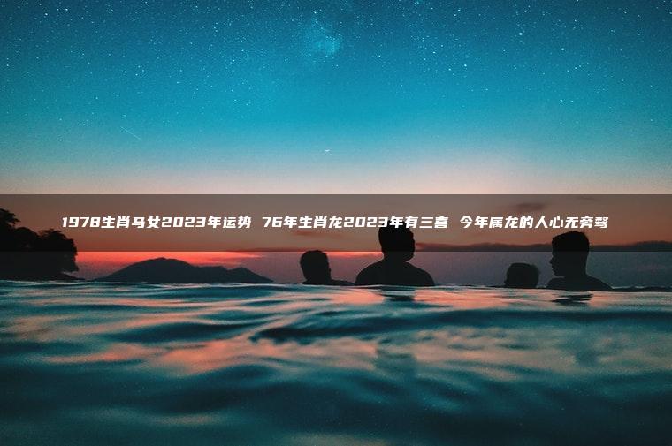 1978生肖马女2023年运势 76年生肖龙2023年有三喜 今年属龙的人心无旁骛