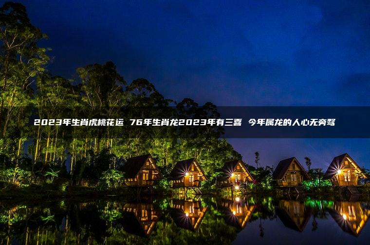2023年生肖虎桃花运 76年生肖龙2023年有三喜 今年属龙的人心无旁骛