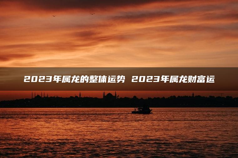 2023年属龙的整体运势 2023年属龙财富运