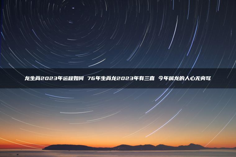 龙生肖2023年运程如何 76年生肖龙2023年有三喜 今年属龙的人心无旁骛