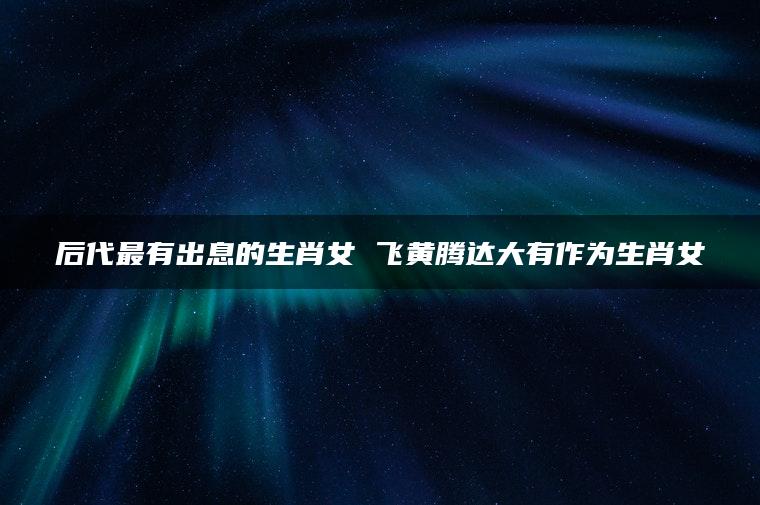 后代最有出息的生肖女 飞黄腾达大有作为生肖女