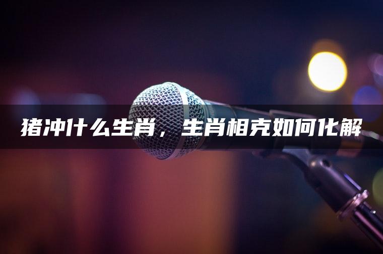 猪冲什么生肖，生肖相克如何化解