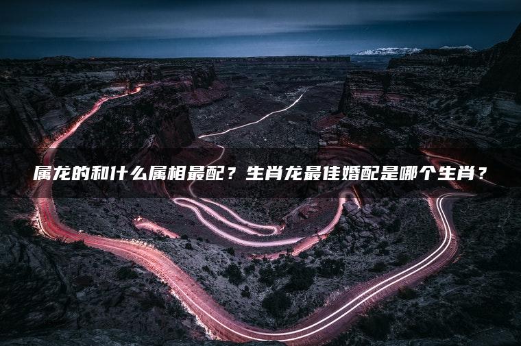 属龙的和什么属相最配？生肖龙最佳婚配是哪个生肖？