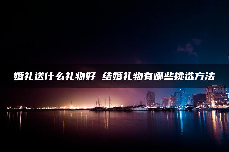 婚礼送什么礼物好 结婚礼物有哪些挑选方法
