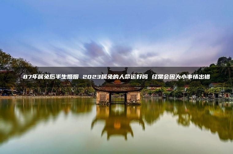 87年属兔后半生婚姻 2023属兔的人命运好吗 经常会因为小事情出错