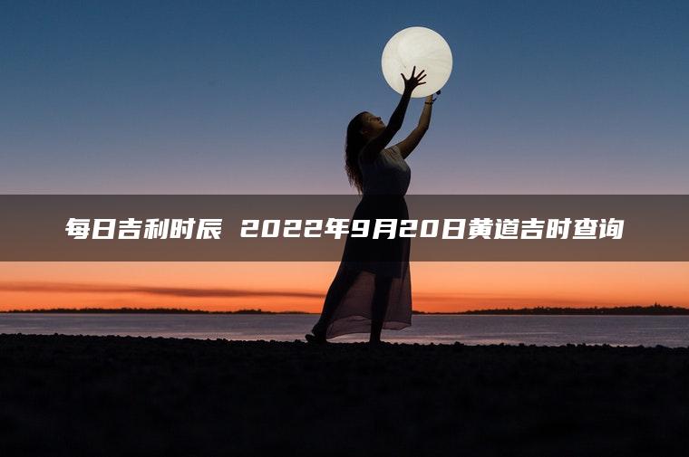 每日吉利时辰 2022年9月20日黄道吉时查询