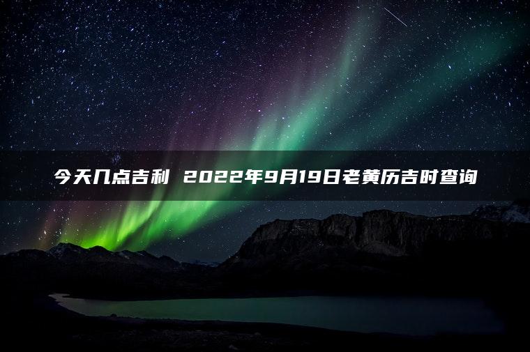 今天几点吉利 2022年9月19日老黄历吉时查询