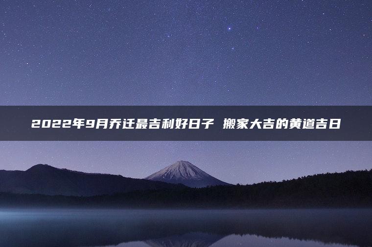 2022年9月乔迁最吉利好日子 搬家大吉的黄道吉日