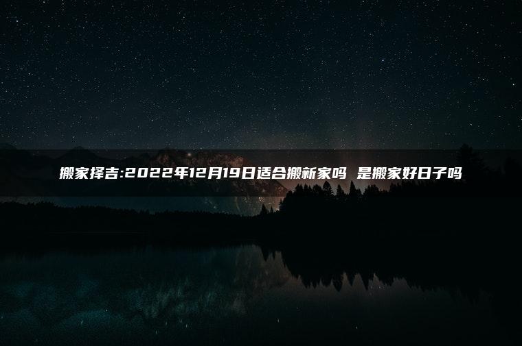 搬家择吉:2022年12月19日适合搬新家吗 是搬家好日子吗